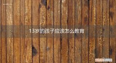 13岁的孩子应该怎么教育呢 13岁的孩子应该怎么教育