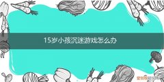 15岁男孩沉迷游戏怎么办 15岁小孩沉迷游戏怎么办