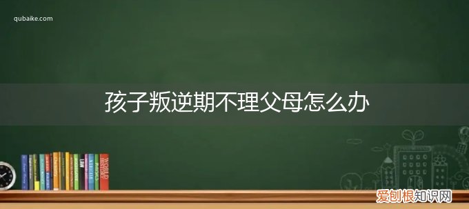 叛逆期男孩不理父母 孩子叛逆期不理父母怎么办