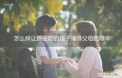 儿子到了叛逆期做父母的该怎么办 怎么样让叛逆期的孩子懂得父母的艰辛