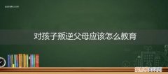 孩子叛逆期家长怎样教育孩子 对孩子叛逆父母应该怎么教育