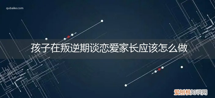 男孩子叛逆期谈恋爱怎么办 孩子在叛逆期谈恋爱家长应该怎么做