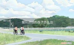 爱玩游戏的孩子怎么办 爱玩游戏的孩子怎么治