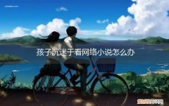 孩子迷恋看小说怎么办 孩子沉迷于看网络小说怎么办