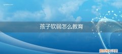 孩子软弱怎么办 孩子软弱怎么教育