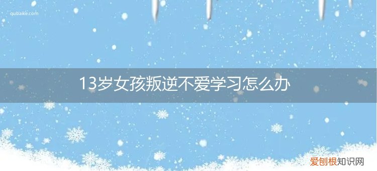 13岁叛逆不上学怎么办 13岁女孩叛逆不爱学习怎么办