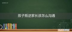 孩子叛逆家长该怎么沟通父母 孩子叛逆家长该怎么沟通