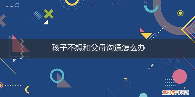小孩子不愿意跟父母沟通怎么办? 孩子不想和父母沟通怎么办