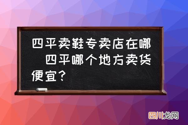 四平哪个地方卖货便宜？ 四平卖鞋专卖店在哪