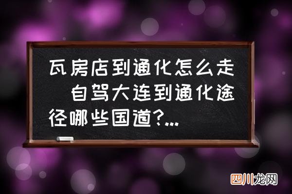 自驾大连到通化途径哪些国道?不走高速应该怎么走？ 瓦房店到通化怎么走