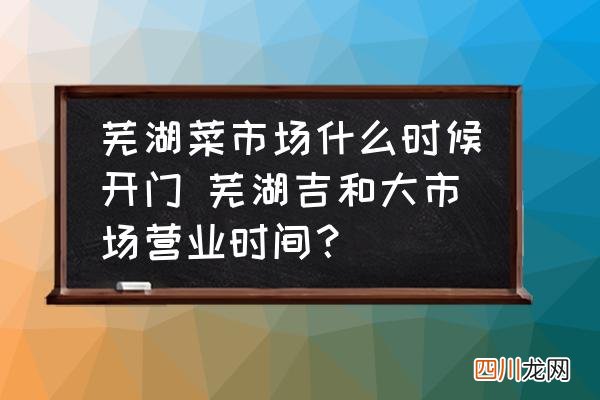 芜湖菜市场什么时候开门 芜湖吉和大市场营业时间？