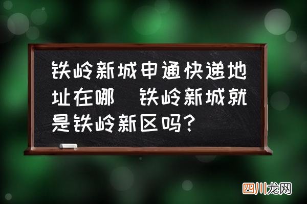 铁岭新城就是铁岭新区吗？ 铁岭新城申通快递地址在哪